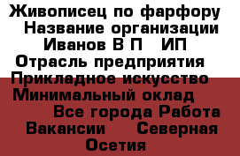 Живописец по фарфору › Название организации ­ Иванов В.П., ИП › Отрасль предприятия ­ Прикладное искусство › Минимальный оклад ­ 30 000 - Все города Работа » Вакансии   . Северная Осетия